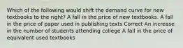 Which of the following would shift the demand curve for new textbooks to the right? A fall in the price of new textbooks. A fall in the price of paper used in publishing texts Correct An increase in the number of students attending college A fall in the price of equivalent used textbooks