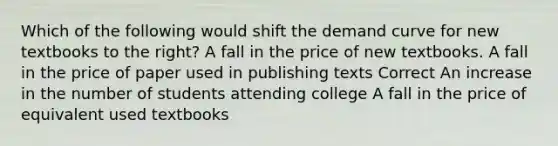 Which of the following would shift the demand curve for new textbooks to the right? A fall in the price of new textbooks. A fall in the price of paper used in publishing texts Correct An increase in the number of students attending college A fall in the price of equivalent used textbooks