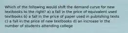 Which of the following would shift the demand curve for new textbooks to the right? a) a fall in the price of equivalent used textbooks b) a fall in the price of paper used in publishing texts c) a fall in the price of new textbooks d) an increase in the number of students attending college