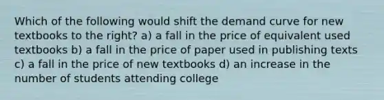 Which of the following would shift the demand curve for new textbooks to the right? a) a fall in the price of equivalent used textbooks b) a fall in the price of paper used in publishing texts c) a fall in the price of new textbooks d) an increase in the number of students attending college