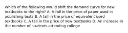 Which of the following would shift the demand curve for new textbooks to the​ right? A. A fall in the price of paper used in publishing texts B. A fall in the price of equivalent used textbooks C. A fall in the price of new textbooks D. An increase in the number of students attending college