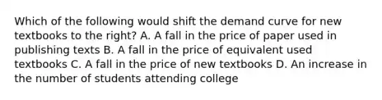 Which of the following would shift the demand curve for new textbooks to the​ right? A. A fall in the price of paper used in publishing texts B. A fall in the price of equivalent used textbooks C. A fall in the price of new textbooks D. An increase in the number of students attending college