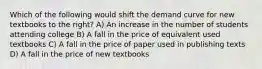 Which of the following would shift the demand curve for new textbooks to the right? A) An increase in the number of students attending college B) A fall in the price of equivalent used textbooks C) A fall in the price of paper used in publishing texts D) A fall in the price of new textbooks