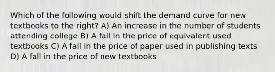 Which of the following would shift the demand curve for new textbooks to the right? A) An increase in the number of students attending college B) A fall in the price of equivalent used textbooks C) A fall in the price of paper used in publishing texts D) A fall in the price of new textbooks