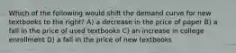 Which of the following would shift the demand curve for new textbooks to the right? A) a decrease in the price of paper B) a fall in the price of used textbooks C) an increase in college enrollment D) a fall in the price of new textbooks