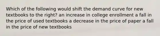 Which of the following would shift the demand curve for new textbooks to the right? an increase in college enrollment a fall in the price of used textbooks a decrease in the price of paper a fall in the price of new textbooks