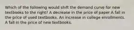 Which of the following would shift the demand curve for new textbooks to the right? A decrease in the price of paper A fall in the price of used textbooks. An increase in college enrollments. A fall in the price of new textbooks.