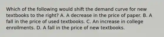 Which of the following would shift the demand curve for new textbooks to the right? A. A decrease in the price of paper. B. A fall in the price of used textbooks. C. An increase in college enrollments. D. A fall in the price of new textbooks.