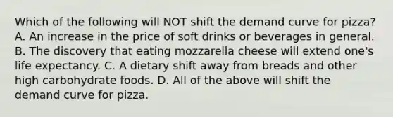 Which of the following will NOT shift the demand curve for pizza? A. An increase in the price of soft drinks or beverages in general. B. The discovery that eating mozzarella cheese will extend one's life expectancy. C. A dietary shift away from breads and other high carbohydrate foods. D. All of the above will shift the demand curve for pizza.