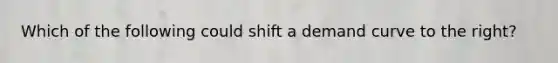 Which of the following could shift a demand curve to the right?