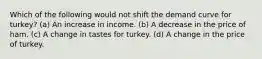 Which of the following would not shift the demand curve for turkey? (a) An increase in income. (b) A decrease in the price of ham. (c) A change in tastes for turkey. (d) A change in the price of turkey.