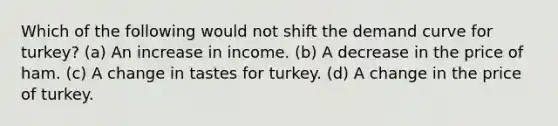 Which of the following would not shift the demand curve for turkey? (a) An increase in income. (b) A decrease in the price of ham. (c) A change in tastes for turkey. (d) A change in the price of turkey.