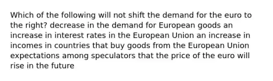 Which of the following will not shift the demand for the euro to the right? decrease in the demand for European goods an increase in interest rates in the European Union an increase in incomes in countries that buy goods from the European Union expectations among speculators that the price of the euro will rise in the future