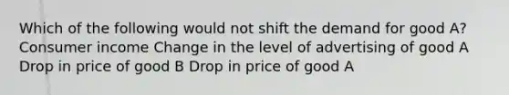 Which of the following would not shift the demand for good A? Consumer income Change in the level of advertising of good A Drop in price of good B Drop in price of good A