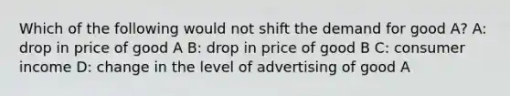 Which of the following would not shift the demand for good A? A: drop in price of good A B: drop in price of good B C: consumer income D: change in the level of advertising of good A