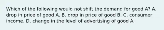 Which of the following would not shift the demand for good A? A. drop in price of good A. B. drop in price of good B. C. consumer income. D. change in the level of advertising of good A.