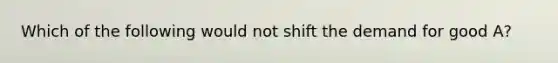 Which of the following would not shift the demand for good A?