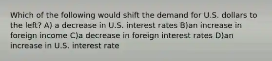 Which of the following would shift the demand for U.S. dollars to the​ left? A) a decrease in U.S. interest rates B)an increase in foreign income C)a decrease in foreign interest rates D)an increase in U.S. interest rate