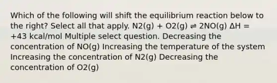 Which of the following will shift the equilibrium reaction below to the right? Select all that apply. N2(g) + O2(g) ⇌ 2NO(g) ΔH = +43 kcal/mol Multiple select question. Decreasing the concentration of NO(g) Increasing the temperature of the system Increasing the concentration of N2(g) Decreasing the concentration of O2(g)