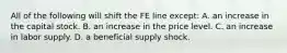 All of the following will shift the FE line​ except: A. an increase in the capital stock. B. an increase in the price level. C. an increase in labor supply. D. a beneficial supply shock.