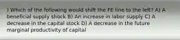 ) Which of the following would shift the FE line to the left? A) A beneficial supply shock B) An increase in labor supply C) A decrease in the capital stock D) A decrease in the future marginal productivity of capital