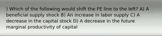 ) Which of the following would shift the FE line to the left? A) A beneficial supply shock B) An increase in labor supply C) A decrease in the capital stock D) A decrease in the future marginal productivity of capital