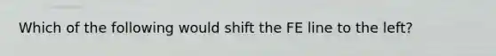 Which of the following would shift the FE line to the left?