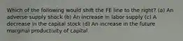 Which of the following would shift the FE line to the right? (a) An adverse supply shock (b) An increase in labor supply (c) A decrease in the capital stock (d) An increase in the future marginal productivity of capital