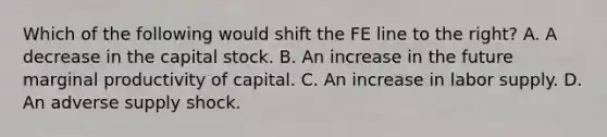 Which of the following would shift the FE line to the​ right? A. A decrease in the capital stock. B. An increase in the future marginal productivity of capital. C. An increase in labor supply. D. An adverse supply shock.