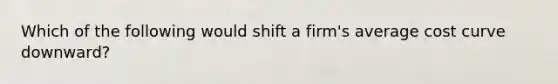 Which of the following would shift a firm's average cost curve downward?