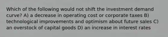 Which of the following would not shift the investment demand curve? A) a decrease in operating cost or corporate taxes B) technological improvements and optimism about future sales C) an overstock of capital goods D) an increase in interest rates