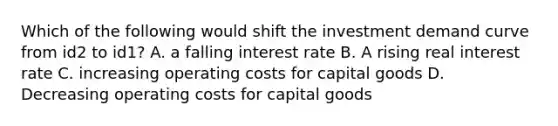 Which of the following would shift the investment demand curve from id2 to id1? A. a falling interest rate B. A rising real interest rate C. increasing operating costs for capital goods D. Decreasing operating costs for capital goods