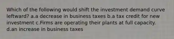 Which of the following would shift the investment demand curve leftward? a.a decrease in business taxes b.a tax credit for new investment c.Firms are operating their plants at full capacity. d.an increase in business taxes