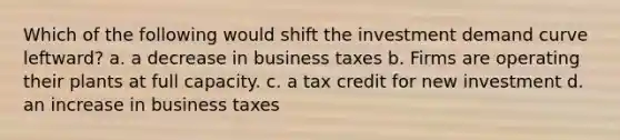 Which of the following would shift the investment demand curve leftward? a. a decrease in business taxes b. Firms are operating their plants at full capacity. c. a tax credit for new investment d. an increase in business taxes