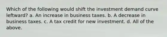 Which of the following would shift the investment demand curve leftward? a. An increase in business taxes. b. A decrease in business taxes. c. A tax credit for new investment. d. All of the above.