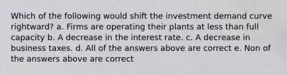 Which of the following would shift the investment demand curve rightward? a. Firms are operating their plants at less than full capacity b. A decrease in the interest rate. c. A decrease in business taxes. d. All of the answers above are correct e. Non of the answers above are correct