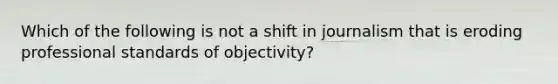 Which of the following is not a shift in journalism that is eroding professional standards of objectivity?