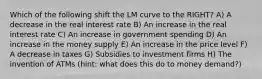 Which of the following shift the LM curve to the RIGHT? A) A decrease in the real interest rate B) An increase in the real interest rate C) An increase in government spending D) An increase in the money supply E) An increase in the price level F) A decrease in taxes G) Subsidies to investment firms H) The invention of ATMs (hint: what does this do to money demand?)