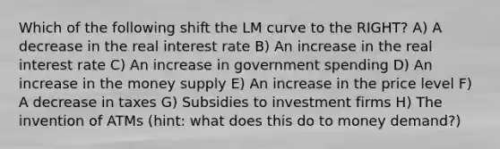 Which of the following shift the LM curve to the RIGHT? A) A decrease in the real interest rate B) An increase in the real interest rate C) An increase in government spending D) An increase in the money supply E) An increase in the price level F) A decrease in taxes G) Subsidies to investment firms H) The invention of ATMs (hint: what does this do to money demand?)