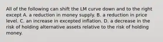 All of the following can shift the LM curve down and to the right except A. a reduction in money supply. B. a reduction in price level. C. an increase in excepted inflation. D. a decrease in the risk of holding alternative assets relative to the risk of holding money.