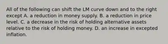 All of the following can shift the LM curve down and to the right except A. a reduction in money supply. B. a reduction in price level. C. a decrease in the risk of holding alternative assets relative to the risk of holding money. D. an increase in excepted inflation.