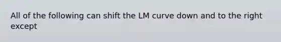 All of the following can shift the LM curve down and to the right except