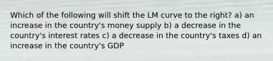 Which of the following will shift the LM curve to the right? a) an increase in the country's money supply b) a decrease in the country's interest rates c) a decrease in the country's taxes d) an increase in the country's GDP