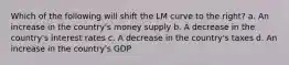 Which of the following will shift the LM curve to the right? a. An increase in the country's money supply b. A decrease in the country's interest rates c. A decrease in the country's taxes d. An increase in the country's GDP