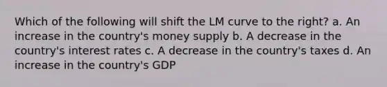 Which of the following will shift the LM curve to the right? a. An increase in the country's money supply b. A decrease in the country's interest rates c. A decrease in the country's taxes d. An increase in the country's GDP