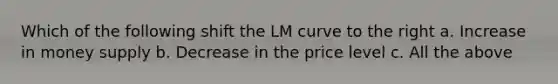 Which of the following shift the LM curve to the right a. Increase in money supply b. Decrease in the price level c. All the above