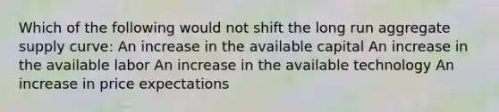 Which of the following would not shift the long run aggregate supply curve: An increase in the available capital An increase in the available labor An increase in the available technology An increase in price expectations