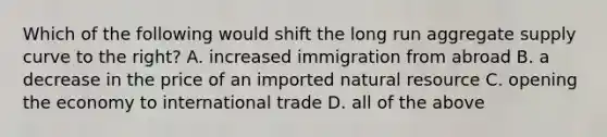 Which of the following would shift the long run aggregate supply curve to the right? A. increased immigration from abroad B. a decrease in the price of an imported natural resource C. opening the economy to international trade D. all of the above