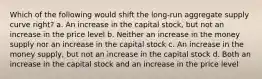 Which of the following would shift the long-run aggregate supply curve right? a. An increase in the capital stock, but not an increase in the price level b. Neither an increase in the money supply nor an increase in the capital stock c. An increase in the money supply, but not an increase in the capital stock d. Both an increase in the capital stock and an increase in the price level