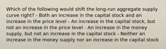 Which of the following would shift the long-run aggregate supply curve right? - Both an increase in the capital stock and an increase in the price level - An increase in the capital stock, but not an increase in the price level - An increase in the money supply, but not an increase in the capital stock - Neither an increase in the money supply nor an increase in the capital stock